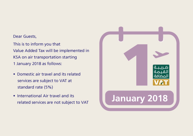 Dear Guests, This is to inform you that Value Added Tax will be implemented in KSA on air transportation starting 1 January 2018 as follows: Domestic air travel and its related services are subject to VAT at standard rate (5%). International Air travel and its related services are not subject to VAT.